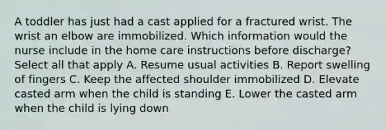 A toddler has just had a cast applied for a fractured wrist. The wrist an elbow are immobilized. Which information would the nurse include in the home care instructions before discharge? Select all that apply A. Resume usual activities B. Report swelling of fingers C. Keep the affected shoulder immobilized D. Elevate casted arm when the child is standing E. Lower the casted arm when the child is lying down