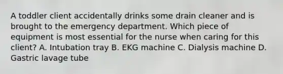 A toddler client accidentally drinks some drain cleaner and is brought to the emergency department. Which piece of equipment is most essential for the nurse when caring for this client? A. Intubation tray B. EKG machine C. Dialysis machine D. Gastric lavage tube