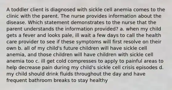 A toddler client is diagnosed with sickle cell anemia comes to the clinic with the parent. The nurse provides information about the disease. Which statement demonstrates to the nurse that the parent understands the information provided? a. when my child gets a fever and looks pale, ill wait a few days to call the health care provider to see if these symptoms will first resolve on their own b. all of my child's future children will have sickle cell anemia, and those children will have children with sickle cell anemia too c. ill get cold compresses to apply to painful areas to help decrease pain during my child's sickle cell crisis episodes d. my child should drink fluids throughout the day and have frequent bathroom breaks to stay healthy