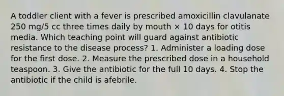 A toddler client with a fever is prescribed amoxicillin clavulanate 250 mg/5 cc three times daily by mouth × 10 days for otitis media. Which teaching point will guard against antibiotic resistance to the disease process? 1. Administer a loading dose for the first dose. 2. Measure the prescribed dose in a household teaspoon. 3. Give the antibiotic for the full 10 days. 4. Stop the antibiotic if the child is afebrile.