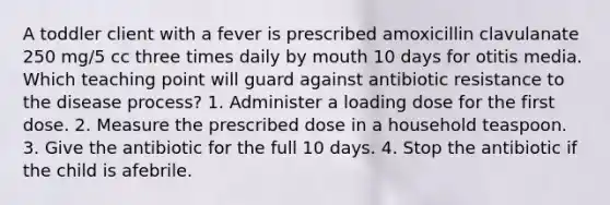 A toddler client with a fever is prescribed amoxicillin clavulanate 250 mg/5 cc three times daily by mouth 10 days for otitis media. Which teaching point will guard against antibiotic resistance to the disease process? 1. Administer a loading dose for the first dose. 2. Measure the prescribed dose in a household teaspoon. 3. Give the antibiotic for the full 10 days. 4. Stop the antibiotic if the child is afebrile.