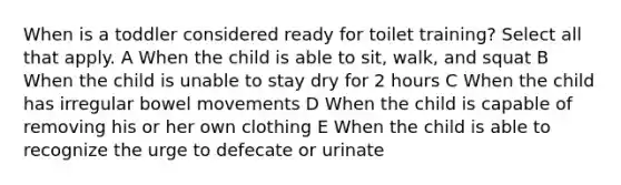 When is a toddler considered ready for toilet training? Select all that apply. A When the child is able to sit, walk, and squat B When the child is unable to stay dry for 2 hours C When the child has irregular bowel movements D When the child is capable of removing his or her own clothing E When the child is able to recognize the urge to defecate or urinate