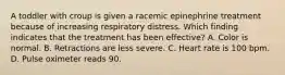 A toddler with croup is given a racemic epinephrine treatment because of increasing respiratory distress. Which finding indicates that the treatment has been effective? A. Color is normal. B. Retractions are less severe. C. Heart rate is 100 bpm. D. Pulse oximeter reads 90.