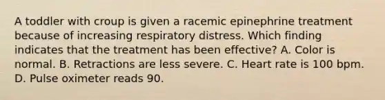 A toddler with croup is given a racemic epinephrine treatment because of increasing respiratory distress. Which finding indicates that the treatment has been effective? A. Color is normal. B. Retractions are less severe. C. Heart rate is 100 bpm. D. Pulse oximeter reads 90.