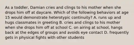 As a toddler, Damian cries and clings to his mother when she drops him off at daycare. Which of the following behaviors at age 15 would demonstrate heterotypic continuity? A. runs up and hugs classmates in greeting B. cries and clings to his mother when she drops him off at school C. on airing at school, hangs back at the edges of groups and avoids eye contact D. frequently gets in physical fights with other students