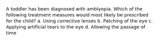 A toddler has been diagnosed with amblyopia. Which of the following treatment measures would most likely be prescribed for the child? a. Using corrective lenses b. Patching of the eye c. Applying artificial tears to the eye d. Allowing the passage of time