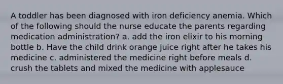 A toddler has been diagnosed with iron deficiency anemia. Which of the following should the nurse educate the parents regarding medication administration? a. add the iron elixir to his morning bottle b. Have the child drink orange juice right after he takes his medicine c. administered the medicine right before meals d. crush the tablets and mixed the medicine with applesauce