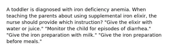 A toddler is diagnosed with iron deficiency anemia. When teaching the parents about using supplemental iron elixir, the nurse should provide which instruction? "Give the elixir with water or juice." "Monitor the child for episodes of diarrhea." "Give the iron preparation with milk." "Give the iron preparation before meals."