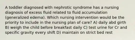 A toddler diagnosed with nephrotic syndrome has a nursing diagnosis of excess fluid related to fluid accumulation (generalized edema). Which nursing intervention would be the priority to include in the nursing plan of care? A) daily abd girth B) weigh the child before breakfast daily C) test urine for Cr and specific gravity every shift D) maintain on strict bed rest