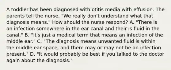 A toddler has been diagnosed with otitis media with effusion. The parents tell the nurse, "We really don't understand what that diagnosis means." How should the nurse respond? A. "There is an infection somewhere in the ear canal and their is fluid in the canal." B. "It's just a medical term that means an infection of the middle ear." C. "The diagnosis means unwanted fluid is within the middle ear space, and there may or may not be an infection present." D. "It would probably be best if you talked to the doctor again about the diagnosis."