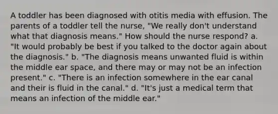 A toddler has been diagnosed with otitis media with effusion. The parents of a toddler tell the nurse, "We really don't understand what that diagnosis means." How should the nurse respond? a. "It would probably be best if you talked to the doctor again about the diagnosis." b. "The diagnosis means unwanted fluid is within the middle ear space, and there may or may not be an infection present." c. "There is an infection somewhere in the ear canal and their is fluid in the canal." d. "It's just a medical term that means an infection of the middle ear."