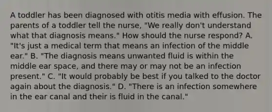 A toddler has been diagnosed with otitis media with effusion. The parents of a toddler tell the nurse, "We really don't understand what that diagnosis means." How should the nurse respond? A. "It's just a medical term that means an infection of the middle ear." B. "The diagnosis means unwanted fluid is within the middle ear space, and there may or may not be an infection present." C. "It would probably be best if you talked to the doctor again about the diagnosis." D. "There is an infection somewhere in the ear canal and their is fluid in the canal."