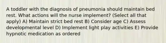 A toddler with the diagnosis of pneumonia should maintain bed rest. What actions will the nurse implement? (Select all that apply) A) Maintain strict bed rest B) Consider age C) Assess developmental level D) Implement light play activities E) Provide hypnotic medication as ordered