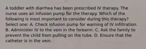 A toddler with diarrhea has been prescribed IV therapy. The nurse uses an infusion pump for the therapy. Which of the following is most important to consider during this therapy? Select one: A. Check infusion pump for warning of IV infiltration. B. Administer IV to the vein in the forearm. C. Ask the family to prevent the child from pulling on the tube. D. Ensure that the catheter is in the vein.