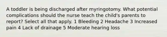 A toddler is being discharged after myringotomy. What potential complications should the nurse teach the child's parents to report? Select all that apply. 1 Bleeding 2 Headache 3 Increased pain 4 Lack of drainage 5 Moderate hearing loss