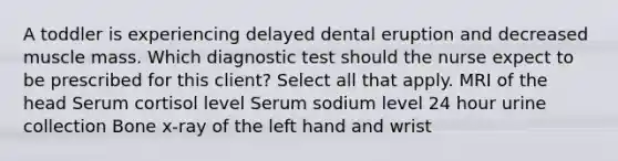 A toddler is experiencing delayed dental eruption and decreased muscle mass. Which diagnostic test should the nurse expect to be prescribed for this client? Select all that apply. MRI of the head Serum cortisol level Serum sodium level 24 hour urine collection Bone x-ray of the left hand and wrist