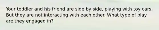 Your toddler and his friend are side by side, playing with toy cars. But they are not interacting with each other. What type of play are they engaged in?