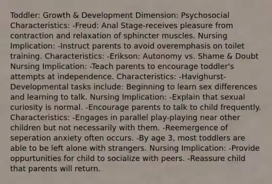 Toddler: Growth & Development Dimension: Psychosocial Characteristics: -Freud: Anal Stage-receives pleasure from contraction and relaxation of sphincter muscles. Nursing Implication: -Instruct parents to avoid overemphasis on toilet training. Characteristics: -Erikson: Autonomy vs. Shame & Doubt Nursing Implication: -Teach parents to encourage toddler's attempts at independence. Characteristics: -Havighurst-Developmental tasks include: Beginning to learn sex differences and learning to talk. Nursing Implication: -Explain that sexual curiosity is normal. -Encourage parents to talk to child frequently. Characteristics: -Engages in parallel play-playing near other children but not necessarily with them. -Reemergence of seperation anxiety often occurs. -By age 3, most toddlers are able to be left alone with strangers. Nursing Implication: -Provide oppurtunities for child to socialize with peers. -Reassure child that parents will return.