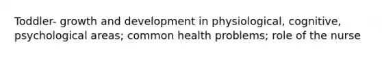 Toddler- growth and development in physiological, cognitive, psychological areas; common health problems; role of the nurse