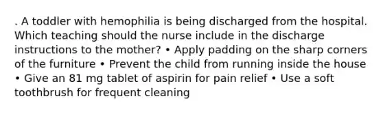 . A toddler with hemophilia is being discharged from the hospital. Which teaching should the nurse include in the discharge instructions to the mother? • Apply padding on the sharp corners of the furniture • Prevent the child from running inside the house • Give an 81 mg tablet of aspirin for pain relief • Use a soft toothbrush for frequent cleaning