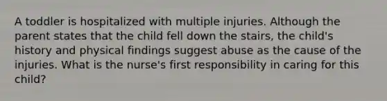 A toddler is hospitalized with multiple injuries. Although the parent states that the child fell down the stairs, the child's history and physical findings suggest abuse as the cause of the injuries. What is the nurse's first responsibility in caring for this child?