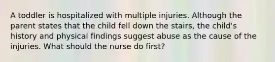 A toddler is hospitalized with multiple injuries. Although the parent states that the child fell down the stairs, the child's history and physical findings suggest abuse as the cause of the injuries. What should the nurse do first?