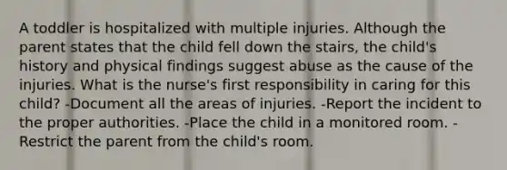 A toddler is hospitalized with multiple injuries. Although the parent states that the child fell down the stairs, the child's history and physical findings suggest abuse as the cause of the injuries. What is the nurse's first responsibility in caring for this child? -Document all the areas of injuries. -Report the incident to the proper authorities. -Place the child in a monitored room. -Restrict the parent from the child's room.