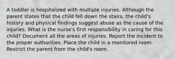 A toddler is hospitalized with multiple injuries. Although the parent states that the child fell down the stairs, the child's history and physical findings suggest abuse as the cause of the injuries. What is the nurse's first responsibility in caring for this child? Document all the areas of injuries. Report the incident to the proper authorities. Place the child in a monitored room. Restrict the parent from the child's room.