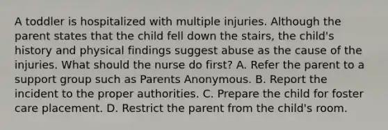 A toddler is hospitalized with multiple injuries. Although the parent states that the child fell down the stairs, the child's history and physical findings suggest abuse as the cause of the injuries. What should the nurse do first? A. Refer the parent to a support group such as Parents Anonymous. B. Report the incident to the proper authorities. C. Prepare the child for foster care placement. D. Restrict the parent from the child's room.