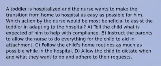 A toddler is hospitalized and the nurse wants to make the transition from home to hospital as easy as possible for him. Which action by the nurse would be most beneficial to assist the toddler in adapting to the hospital? A) Tell the child what is expected of him to help with compliance. B) Instruct the parents to allow the nurse to do everything for the child to aid in attachment. C) Follow the child's home routines as much as possible while in the hospital. D) Allow the child to dictate when and what they want to do and adhere to their requests.