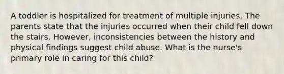 A toddler is hospitalized for treatment of multiple injuries. The parents state that the injuries occurred when their child fell down the stairs. However, inconsistencies between the history and physical findings suggest child abuse. What is the nurse's primary role in caring for this child?