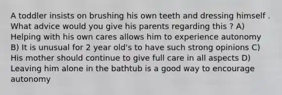 A toddler insists on brushing his own teeth and dressing himself . What advice would you give his parents regarding this ? A) Helping with his own cares allows him to experience autonomy B) It is unusual for 2 year old's to have such strong opinions C) His mother should continue to give full care in all aspects D) Leaving him alone in the bathtub is a good way to encourage autonomy