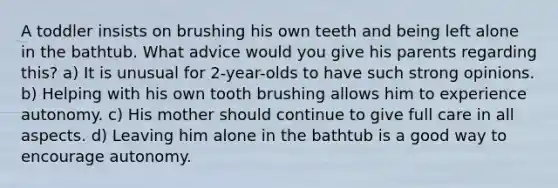 A toddler insists on brushing his own teeth and being left alone in the bathtub. What advice would you give his parents regarding this? a) It is unusual for 2-year-olds to have such strong opinions. b) Helping with his own tooth brushing allows him to experience autonomy. c) His mother should continue to give full care in all aspects. d) Leaving him alone in the bathtub is a good way to encourage autonomy.