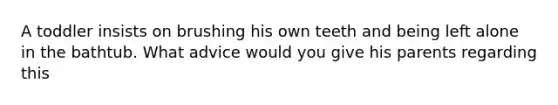A toddler insists on brushing his own teeth and being left alone in the bathtub. What advice would you give his parents regarding this