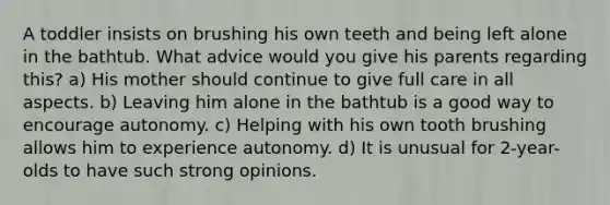 A toddler insists on brushing his own teeth and being left alone in the bathtub. What advice would you give his parents regarding this? a) His mother should continue to give full care in all aspects. b) Leaving him alone in the bathtub is a good way to encourage autonomy. c) Helping with his own tooth brushing allows him to experience autonomy. d) It is unusual for 2-year-olds to have such strong opinions.