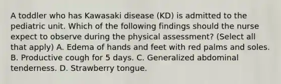 A toddler who has Kawasaki disease (KD) is admitted to the pediatric unit. Which of the following findings should the nurse expect to observe during the physical assessment? (Select all that apply) A. Edema of hands and feet with red palms and soles. B. Productive cough for 5 days. C. Generalized abdominal tenderness. D. Strawberry tongue.