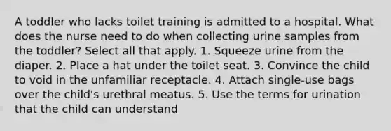 A toddler who lacks toilet training is admitted to a hospital. What does the nurse need to do when collecting urine samples from the toddler? Select all that apply. 1. Squeeze urine from the diaper. 2. Place a hat under the toilet seat. 3. Convince the child to void in the unfamiliar receptacle. 4. Attach single-use bags over the child's urethral meatus. 5. Use the terms for urination that the child can understand