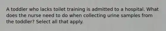 A toddler who lacks toilet training is admitted to a hospital. What does the nurse need to do when collecting urine samples from the toddler? Select all that apply.