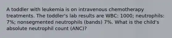 A toddler with leukemia is on intravenous chemotherapy treatments. The toddler's lab results are WBC: 1000; neutrophils: 7%; nonsegmented neutrophils (bands) 7%. What is the child's absolute neutrophil count (ANC)?