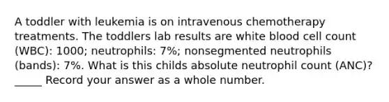 A toddler with leukemia is on intravenous chemotherapy treatments. The toddlers lab results are white blood cell count (WBC): 1000; neutrophils: 7%; nonsegmented neutrophils (bands): 7%. What is this childs absolute neutrophil count (ANC)? _____ Record your answer as a whole number.