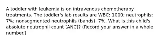 A toddler with leukemia is on intravenous chemotherapy treatments. The toddler's lab results are WBC: 1000; neutrophils: 7%; nonsegmented neutrophils (bands): 7%. What is this child's absolute neutrophil count (ANC)? (Record your answer in a whole number.)