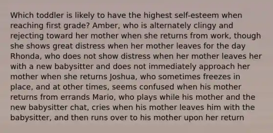 Which toddler is likely to have the highest self-esteem when reaching first grade? Amber, who is alternately clingy and rejecting toward her mother when she returns from work, though she shows great distress when her mother leaves for the day Rhonda, who does not show distress when her mother leaves her with a new babysitter and does not immediately approach her mother when she returns Joshua, who sometimes freezes in place, and at other times, seems confused when his mother returns from errands Mario, who plays while his mother and the new babysitter chat, cries when his mother leaves him with the babysitter, and then runs over to his mother upon her return