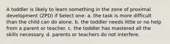 A toddler is likely to learn something in the zone of proximal development (ZPD) if Select one: a. the task is more difficult than the child can do alone. b. the toddler needs little or no help from a parent or teacher. c. the toddler has mastered all the skills necessary. d. parents or teachers do not interfere.