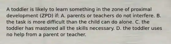 A toddler is likely to learn something in the zone of proximal development (ZPD) if: A. parents or teachers do not interfere. B. the task is more difficult than the child can do alone. C. the toddler has mastered all the skills necessary. D. the toddler uses no help from a parent or teacher.