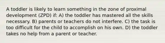 A toddler is likely to learn something in the zone of proximal development (ZPD) if: A) the toddler has mastered all the skills necessary. B) parents or teachers do not interfere. C) the task is too difficult for the child to accomplish on his own. D) the toddler takes no help from a parent or teacher.