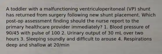 A toddler with a malfunctioning ventriculoperitoneal (VP) shunt has returned from surgery following new shunt placement. Which post-op assessment finding should the nurse report to the primary healthcare provider immediately? 1. <a href='https://www.questionai.com/knowledge/kD0HacyPBr-blood-pressure' class='anchor-knowledge'>blood pressure</a> of 90/45 with pulse of 100 2. Urinary output of 30 mL over two hours 3. Sleeping soundly and difficult to arouse 4. Respirations deep and shallow at 20/min