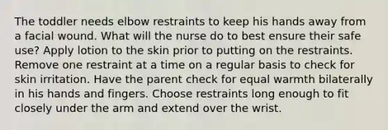 The toddler needs elbow restraints to keep his hands away from a facial wound. What will the nurse do to best ensure their safe use? Apply lotion to the skin prior to putting on the restraints. Remove one restraint at a time on a regular basis to check for skin irritation. Have the parent check for equal warmth bilaterally in his hands and fingers. Choose restraints long enough to fit closely under the arm and extend over the wrist.