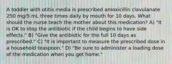 A toddler with otitis media is prescribed amoxicillin clavulanate 250 mg/5 mL three times daily by mouth for 10 days. What should the nurse teach the mother about this medication? A) "It is OK to stop the antibiotic if the child begins to have side effects." B) "Give the antibiotic for the full 10 days as prescribed." C) "It is important to measure the prescribed dose in a household teaspoon." D) "Be sure to administer a loading dose of the medication when you get home."