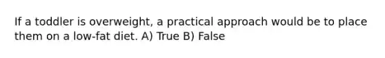 If a toddler is overweight, a practical approach would be to place them on a low-fat diet. A) True B) False