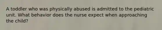 A toddler who was physically abused is admitted to the pediatric unit. What behavior does the nurse expect when approaching the child?